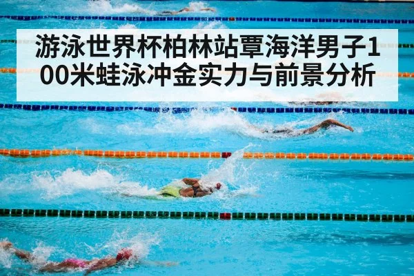 游泳世界杯柏林站覃海洋男子100米蛙泳冲金实力与前景分析