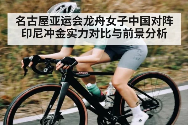 名古屋亚运会龙舟女子中国对阵印尼冲金实力对比与前景分析